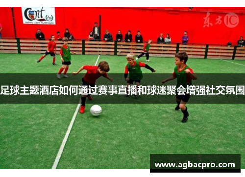 足球主题酒店如何通过赛事直播和球迷聚会增强社交氛围